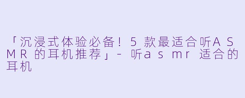 「沉浸式体验必备!5款最适合听ASMR的耳机推荐」