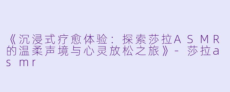 《沉浸式疗愈体验:探索莎拉ASMR的温柔声境与心灵放松之旅》
