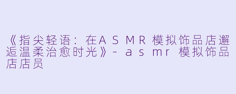《指尖轻语：在ASMR模拟饰品店邂逅温柔治愈时光》-asmr模拟饰品店店员