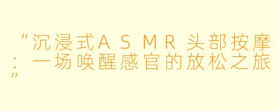“沉浸式ASMR头部按摩：一场唤醒感官的放松之旅”