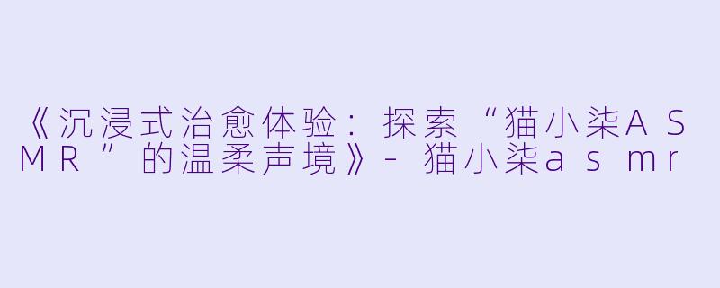 《沉浸式治愈体验：探索“猫小柒ASMR”的温柔声境》-猫小柒asmr
