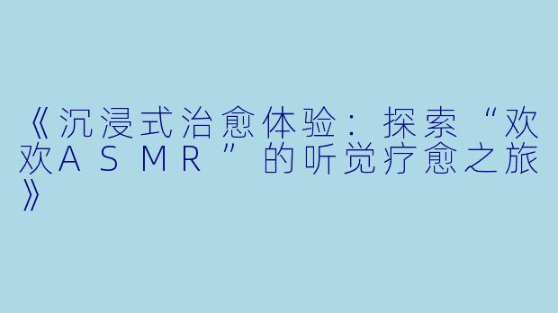 《沉浸式治愈体验：探索“欢欢ASMR”的听觉疗愈之旅》
