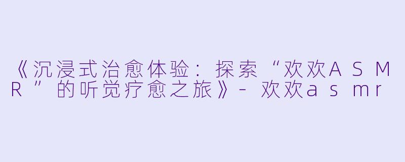 《沉浸式治愈体验：探索“欢欢ASMR”的听觉疗愈之旅》-欢欢asmr