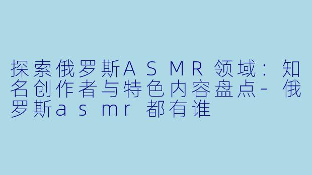 探索俄罗斯ASMR领域：知名创作者与特色内容盘点-俄罗斯asmr都有谁