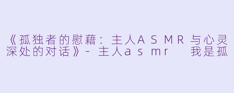 《孤独者的慰藉：主人ASMR与心灵深处的对话》-主人asmr 我是孤