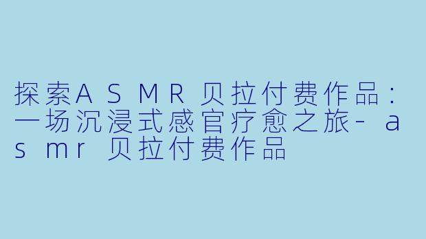探索ASMR贝拉付费作品：一场沉浸式感官疗愈之旅-asmr贝拉付费作品