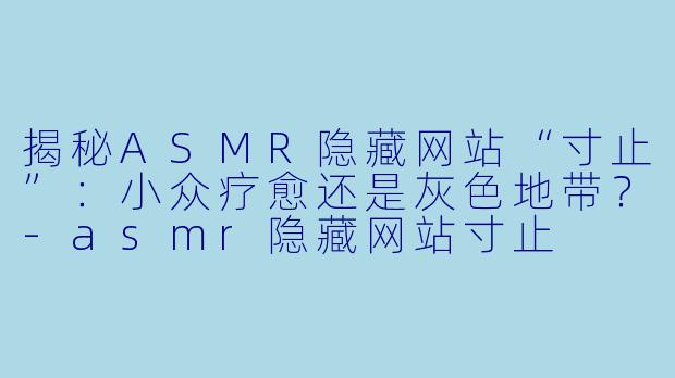揭秘ASMR隐藏网站“寸止”：小众疗愈还是灰色地带？-asmr隐藏网站寸止