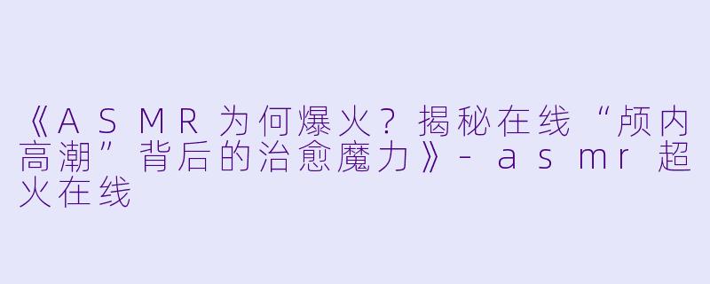 《ASMR为何爆火?揭秘在线“颅内高潮”背后的治愈魔力》