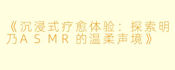 《沉浸式疗愈体验：探索明乃ASMR的温柔声境》