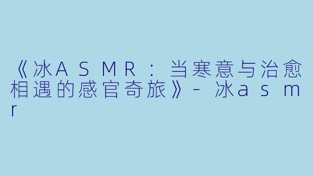 《冰ASMR：当寒意与治愈相遇的感官奇旅》-冰asmr