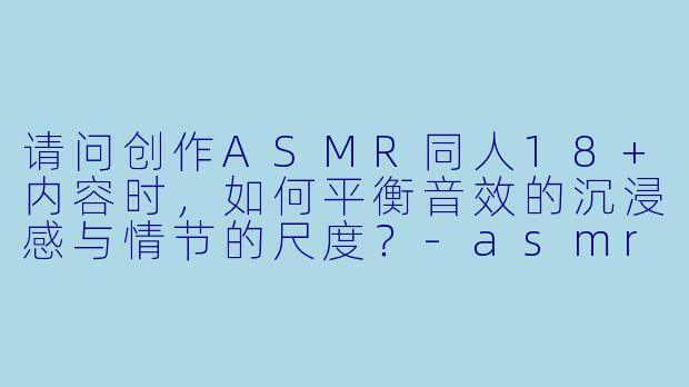 请问创作ASMR同人18+内容时,如何平衡音效的沉浸感与情节的尺度?