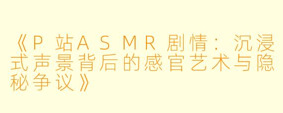 《P站ASMR剧情:沉浸式声景背后的感官艺术与隐秘争议》