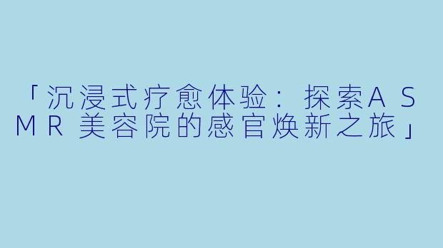 「沉浸式疗愈体验：探索ASMR美容院的感官焕新之旅」