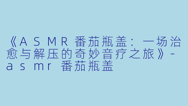 《ASMR番茄瓶盖:一场治愈与解压的奇妙音疗之旅》
