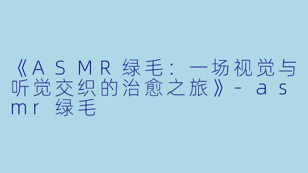 《ASMR绿毛：一场视觉与听觉交织的治愈之旅》-asmr绿毛