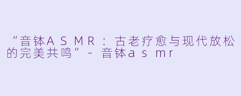 “音钵ASMR：古老疗愈与现代放松的完美共鸣”-音钵asmr