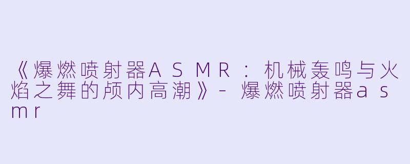 《爆燃喷射器ASMR：机械轰鸣与火焰之舞的颅内高潮》-爆燃喷射器asmr