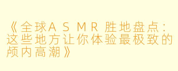 《全球ASMR胜地盘点：这些地方让你体验最极致的颅内高潮》