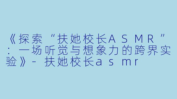 《探索“扶她校长ASMR”：一场听觉与想象力的跨界实验》-扶她校长asmr