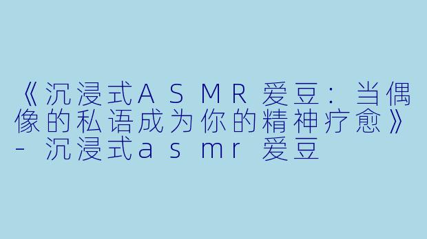 《沉浸式ASMR爱豆:当偶像的私语成为你的精神疗愈》