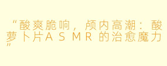 “酸爽脆响，颅内高潮：酸萝卜片ASMR的治愈魔力”
