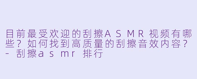 目前最受欢迎的刮擦ASMR视频有哪些?如何找到高质量的刮擦音效内容?