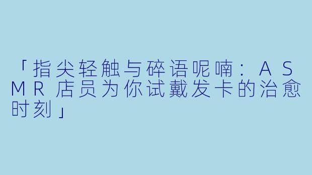 「指尖轻触与碎语呢喃：ASMR店员为你试戴发卡的治愈时刻」