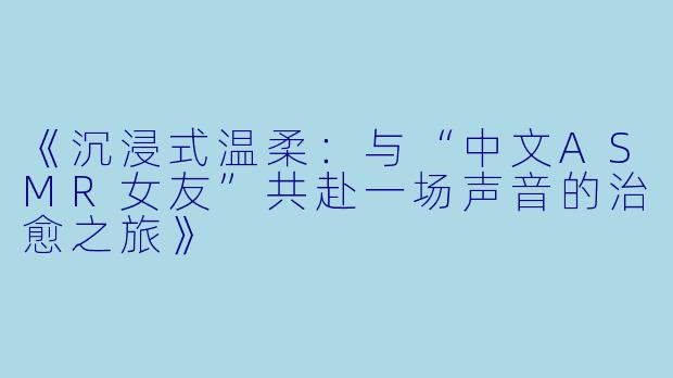 《沉浸式温柔：与“中文ASMR女友”共赴一场声音的治愈之旅》