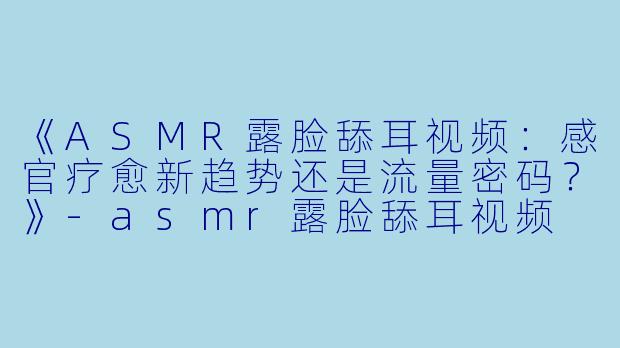 《ASMR露脸舔耳视频：感官疗愈新趋势还是流量密码？》-asmr露脸舔耳视频