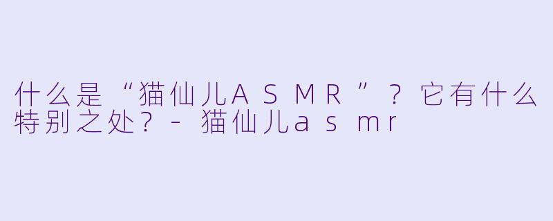 什么是“猫仙儿ASMR”?它有什么特别之处?