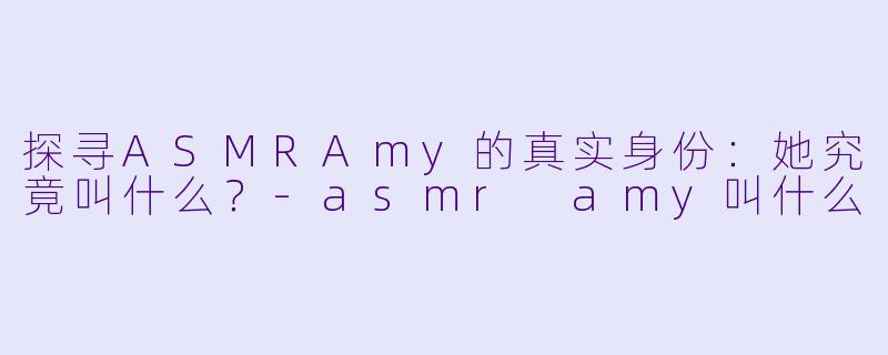 探寻ASMRAmy的真实身份：她究竟叫什么？-asmr amy叫什么