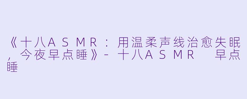 《十八ASMR：用温柔声线治愈失眠，今夜早点睡》-十八ASMR 早点睡