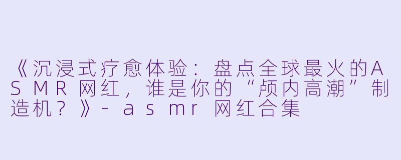 《沉浸式疗愈体验：盘点全球最火的ASMR网红，谁是你的“颅内高潮”制造机？》-asmr网红合集