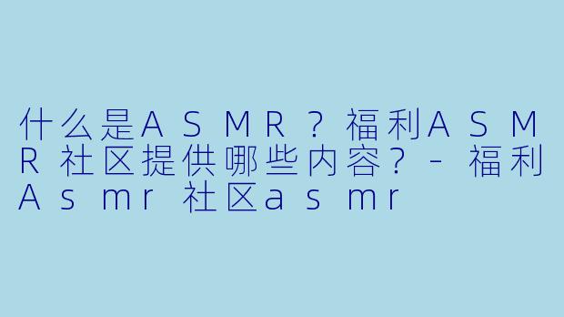 什么是ASMR？福利ASMR社区提供哪些内容？-福利Asmr社区asmr