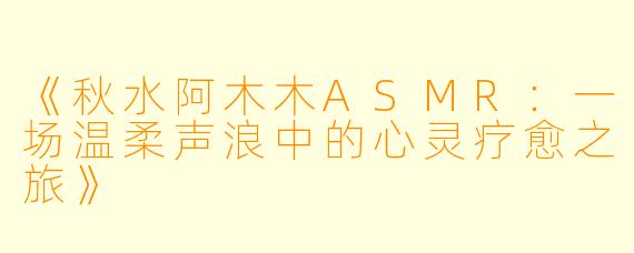 《秋水阿木木ASMR:一场温柔声浪中的心灵疗愈之旅》