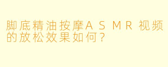脚底精油按摩ASMR视频的放松效果如何？