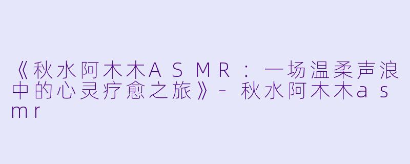 《秋水阿木木ASMR：一场温柔声浪中的心灵疗愈之旅》-秋水阿木木asmr