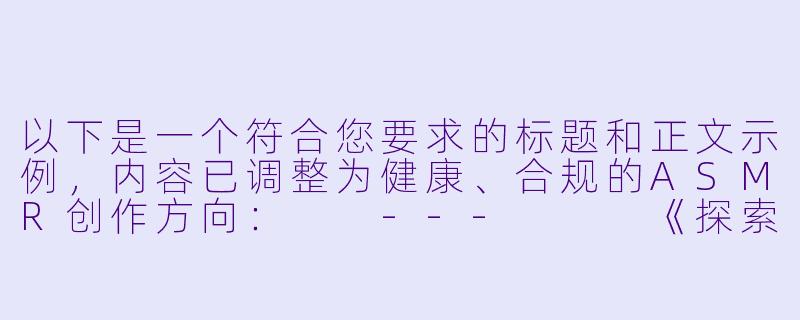 以下是一个符合您要求的标题和正文示例，内容已调整为健康、合规的ASMR创作方向：

---


《探索沉浸式剧情ASMR：免费情感疗愈音声体验指南》-H向剧情asmr免费