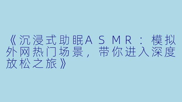 《沉浸式助眠ASMR：模拟外网热门场景，带你进入深度放松之旅》