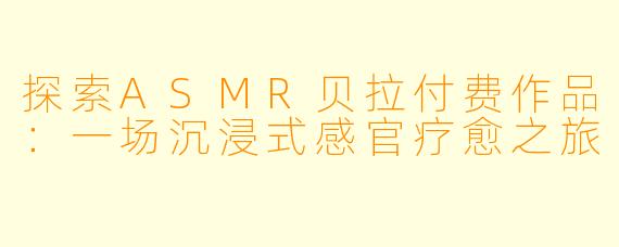 探索ASMR贝拉付费作品：一场沉浸式感官疗愈之旅