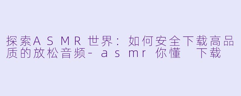探索ASMR世界：如何安全下载高品质的放松音频-asmr你懂 下载