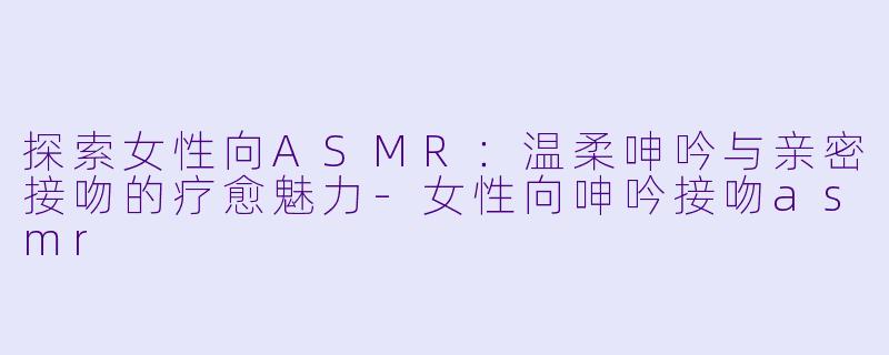 探索女性向ASMR：温柔呻吟与亲密接吻的疗愈魅力-女性向呻吟接吻asmr
