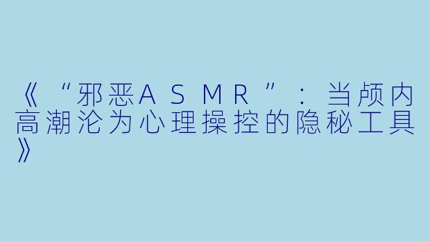 《“邪恶ASMR”：当颅内高潮沦为心理操控的隐秘工具》