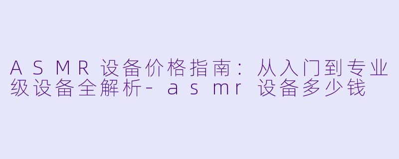 ASMR设备价格指南：从入门到专业级设备全解析-asmr设备多少钱