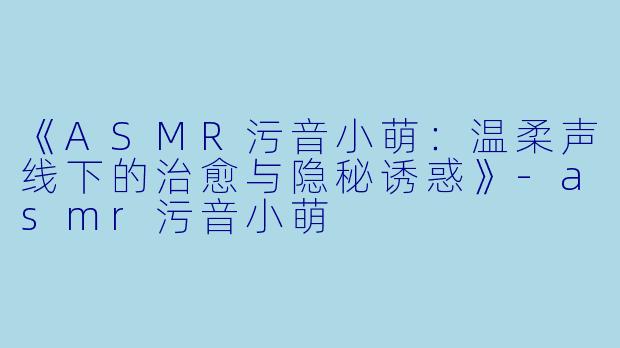《ASMR污音小萌：温柔声线下的治愈与隐秘诱惑》-asmr污音小萌
