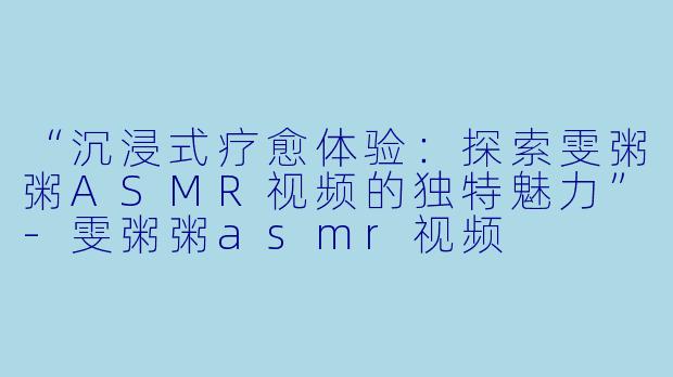 “沉浸式疗愈体验：探索雯粥粥ASMR视频的独特魅力”-雯粥粥asmr视频