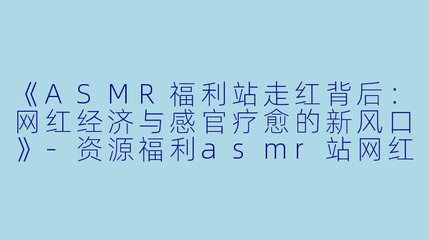 《ASMR福利站走红背后：网红经济与感官疗愈的新风口》-资源福利asmr站网红