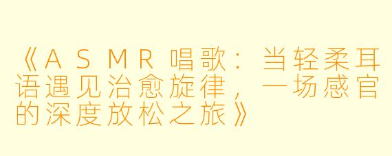 《ASMR唱歌：当轻柔耳语遇见治愈旋律，一场感官的深度放松之旅》
