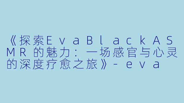 《探索EvaBlackASMR的魅力：一场感官与心灵的深度疗愈之旅》-eva black asmr