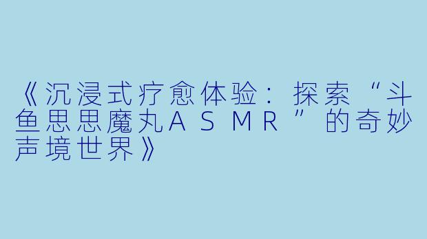 《沉浸式疗愈体验：探索“斗鱼思思魔丸ASMR”的奇妙声境世界》